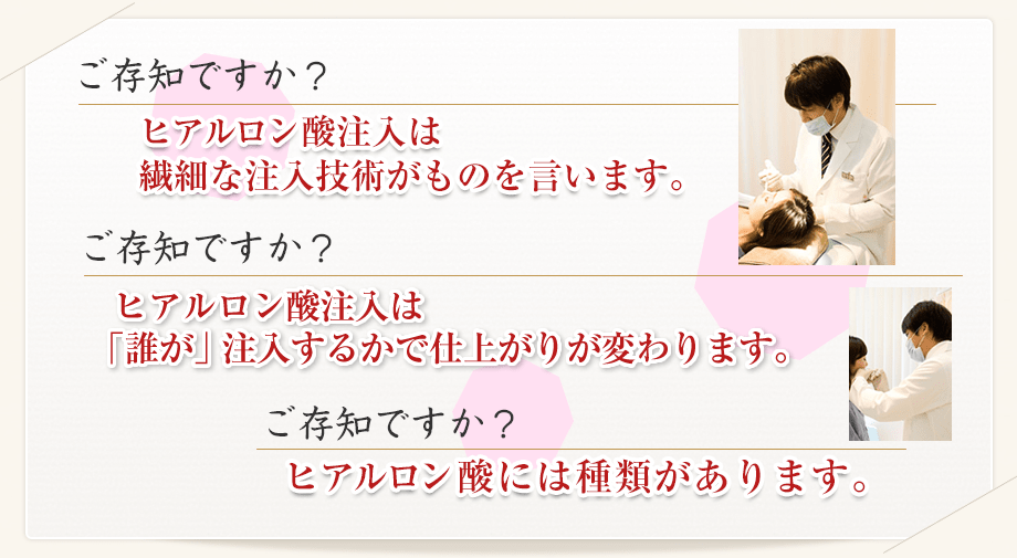 ご存知ですか? ヒアルロン酸注入は繊細な注入技術がものを言います。 ご存知ですか? ヒアルロン酸注入は「誰が」注入するかで仕上がりが変わります。 ご存知ですか? ヒアルロン酸には種類があります。