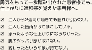 勇気をもって一歩踏み出された患者様でも、仕上がりに違和感を覚えた患者様へ。 ・注入から2週間が過ぎても腫れが引かない。 ・注入した箇所がぼこぼこしている。 ・思ったような仕上がりにならなかった。 ・肌のツッパリ感が取れない。 ・変わったという印象が持てない。