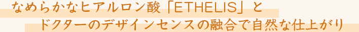 なめらかなヒアルロン酸「ETHELIS」とドクターのデザインセンスの融合で自然な仕上がり