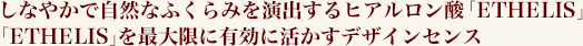 しなやかで自然なふくらみを演出するヒアルロン酸「ETHELIS」 「ETHELIS」を最大限に有効に活かすデザインセンス